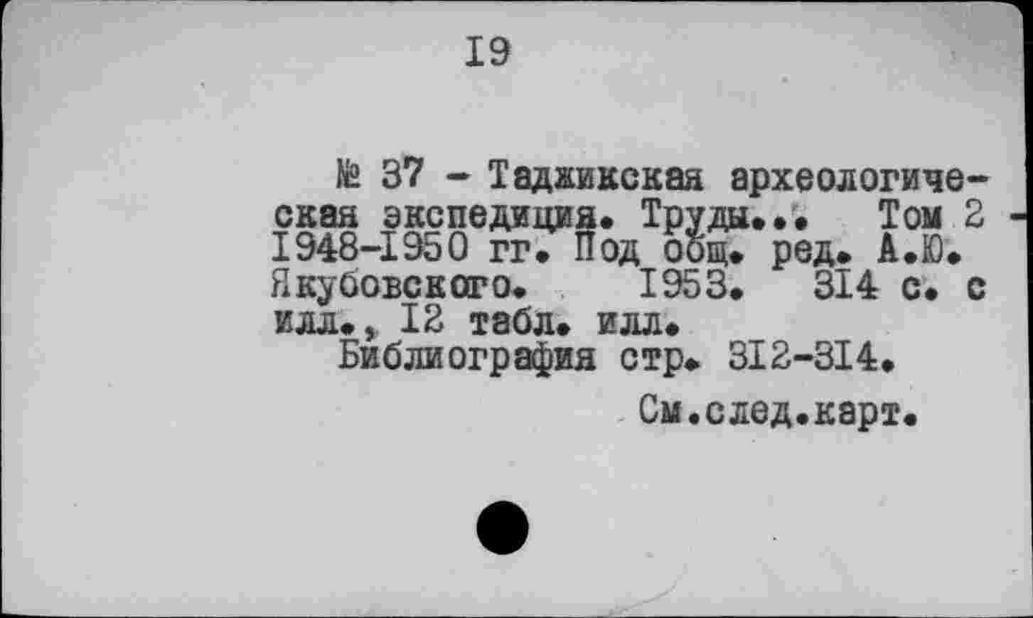 ﻿19
te 37 - Таджикская археологическая экспедиция» Труды... Том 2 1948-1950 гг. Под общ. ред. А.Ю. Якубовского. 1953.	314 с. с
илл., 12 табл. илл.
Библиография стр. 3I2-3I4.
См.след.карт.